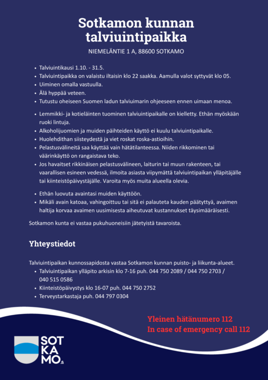 Sotkamon kunnan talviuintipaikka, Niemeläntie 1 A, 88600 Sotkamo. Talviuintikausi 1.10. - 31.5.

Talviuintipaikka on valaistu iltaisin klo 22 saakka. Aamulla valot syttyvät klo 05.
Uiminen omalla vastuulla.
Älä hyppää veteen.
Tutustu oheiseen Suomen ladun talviuimarin ohjeeseen ennen uimaan menoa. 

Lemmikki- ja kotieläinten tuominen talviuintipaikalle on kielletty. Ethän myöskään ruoki lintuja.
Alkoholijuomien ja muiden päihteiden käyttö ei kuulu talviuintipaikalle.
Huolehdithan siisteydestä ja viet roskat roska-astioihin.
Pelastusvälineitä saa käyttää vain hätätilanteessa. Niiden rikkominen tai väärinkäyttö on rangaistava teko.
Jos havaitset rikkinäisen pelastusvälineen, laiturin tai muun rakenteen, tai vaarallisen esineen vedessä, ilmoita asiasta viipymättä talviuintipaikan ylläpitäjälle tai kiinteistöpäivystäjälle. Varoita myös muita alueella olevia.

Ethän luovuta avaintasi muiden käyttöön. 
Mikäli avain katoaa, vahingoittuu tai sitä ei palauteta kauden päätyttyä, avaimen haltija korvaa avaimen uusimisesta aiheutuvat kustannukset täysimääräisesti.

Sotkamon kunta ei vastaa pukuhuoneisiin jätetyistä tavaroista. 
Talviuintipaikan kunnossapidosta vastaa Sotkamon kunnan puisto- ja liikunta-alueet.
Talviuintipaikan ylläpito arkisin klo 7-16 puh. 044 750 2089 / 044 750 2703 / 040 515 0586 
Kiinteistöpäivystys klo 16-07 puh. 044 750 2752
Terveystarkastaja puh. 044 797 0304

Yleinen hätänumero 112